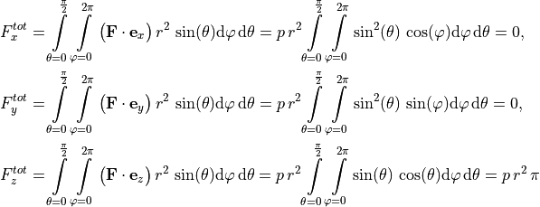 F_x^{tot} & = \int \limits_{\theta=0}^{\frac{\pi}{2}} \int \limits_{\varphi=0}^{2 \pi} \big( \mathbf{F} \cdot \mathbf{e}_x \big) \, r^2 \, \sin(\theta) \mathrm{d} \varphi \, \mathrm{d} \theta
= p \, r^2 \int \limits_{\theta=0}^{\frac{\pi}{2}} \int \limits_{\varphi=0}^{2 \pi} \sin^2(\theta) \, \cos(\varphi) \mathrm{d} \varphi \, \mathrm{d} \theta = 0, \\
F_y^{tot} & = \int \limits_{\theta=0}^{\frac{\pi}{2}} \int \limits_{\varphi=0}^{2 \pi} \big( \mathbf{F} \cdot \mathbf{e}_y \big) \, r^2 \, \sin(\theta) \mathrm{d} \varphi \, \mathrm{d} \theta
= p \, r^2 \int \limits_{\theta=0}^{\frac{\pi}{2}} \int \limits_{\varphi=0}^{2 \pi} \sin^2(\theta) \, \sin(\varphi) \mathrm{d} \varphi \, \mathrm{d} \theta = 0, \\
F_z^{tot} & = \int \limits_{\theta=0}^{\frac{\pi}{2}} \int \limits_{\varphi=0}^{2 \pi} \big( \mathbf{F} \cdot \mathbf{e}_z \big) \, r^2 \, \sin(\theta) \mathrm{d} \varphi \, \mathrm{d} \theta
= p \, r^2 \int \limits_{\theta=0}^{\frac{\pi}{2}} \int \limits_{\varphi=0}^{2 \pi} \sin(\theta) \, \cos(\theta) \mathrm{d} \varphi \, \mathrm{d} \theta = p \, r^2 \, \pi \\